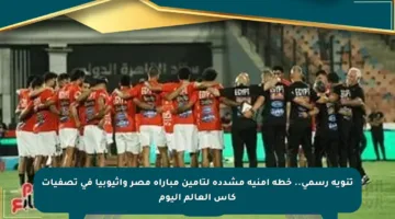 تنويه رسمي.. خطة أمنية مشددة لتأمين مباراة مصر وإثيوبيا في تصفيات كأس العالم اليوم